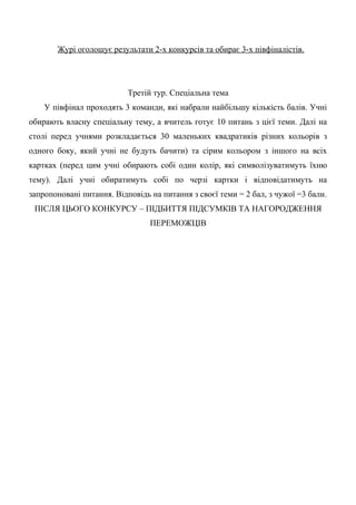 Журі оголошує результати 2-х конкурсів та обирає 3-х півфіналістів.
Третій тур. Спеціальна тема
У півфінал проходять 3 команди, які набрали найбільшу кількість балів. Учні
обирають власну спеціальну тему, а вчитель готує 10 питань з цієї теми. Далі на
столі перед учнями розкладається 30 маленьких квадратиків різних кольорів з
одного боку, який учні не будуть бачити) та сірим кольором з іншого на всіх
картках (перед цим учні обирають собі один колір, які символізуватимуть їхню
тему). Далі учні обиратимуть собі по черзі картки і відповідатимуть на
запропоновані питання. Відповідь на питання з своєї теми = 2 бал, з чужої =3 бали.
ПІСЛЯ ЦЬОГО КОНКУРСУ – ПІДБИТТЯ ПІДСУМКІВ ТА НАГОРОДЖЕННЯ
ПЕРЕМОЖЦІВ
 