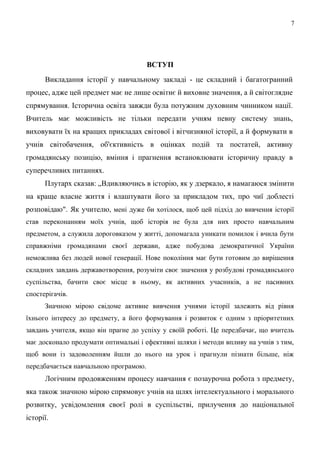 ВСТУП
Викладання історії у навчальному закладі - це складний і багатогранний
процес, адже цей предмет має не лише освітнє й виховне значення, а й світоглядне
спрямування. Історична освіта завжди була потужним духовним чинником нації.
Вчитель має можливість не тільки передати учням певну систему знань,
виховувати їх на кращих прикладах світової і вітчизняної історії, а й формувати в
учнів світобачення, об'єктивність в оцінках подій та постатей, активну
громадянську позицію, вміння і прагнення встановлювати історичну правду в
суперечливих питаннях.
Плутарх сказав: „Вдивляючись в історію, як у дзеркало, я намагаюся змінити
на краще власне життя і влаштувати його за прикладом тих, про чиї доблесті
розповідаю". Як учителю, мені дуже би хотілося, щоб цей підхід до вивчення історії
став переконанням моїх учнів, щоб історія не була для них просто навчальним
предметом, а служила дороговказом у житті, допомагала уникати помилок і вчила бути
справжніми громадянами своєї держави, адже побудова демократичної України
неможлива без людей нової генерації. Нове покоління має бути готовим до вирішення
складних завдань державотворення, розуміти своє значення у розбудові громадянського
суспільства, бачити своє місце в ньому, як активних учасників, а не пасивних
спостерігачів.
Значною мірою свідоме активне вивчення учнями історії залежить від рівня
їхнього інтересу до предмету, а його формування і розвиток є одним з пріоритетних
завдань учителя, якщо він прагне до успіху у своїй роботі. Це передбачає, що вчитель
має досконало продумати оптимальні і ефективні шляхи і методи впливу на учнів з тим,
щоб вони із задоволенням йшли до нього на урок і прагнули пізнати більше, ніж
передбачається навчальною програмою.
Логічним продовженням процесу навчання є позаурочна робота з предмету,
яка також значною мірою спрямовує учнів на шлях інтелектуального і морального
розвитку, усвідомлення своєї ролі в суспільстві, прилучення до національної
історії.
7
 