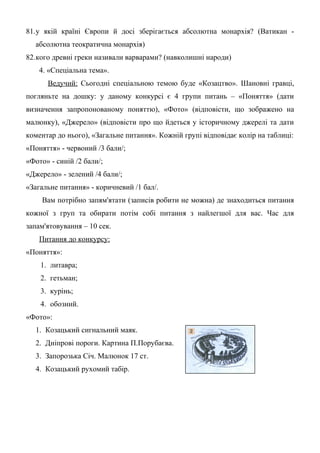 81.у якій країні Європи й досі зберігається абсолютна монархія? (Ватикан -
абсолютна теократична монархія)
82.кого древні греки називали варварами? (навколишні народи)
4. «Спеціальна тема».
Ведучий: Сьогодні спеціальною темою буде «Козацтво». Шановні гравці,
погляньте на дошку: у даному конкурсі є 4 групи питань – «Поняття» (дати
визначення запропонованому поняттю), «Фото» (відповісти, що зображено на
малюнку), «Джерело» (відповісти про що йдеться у історичному джерелі та дати
коментар до нього), «Загальне питання». Кожній групі відповідає колір на таблиці:
«Поняття» - червоний /3 бали/;
«Фото» - синій /2 бали/;
«Джерело» - зелений /4 бали/;
«Загальне питання» - коричневий /1 бал/.
Вам потрібно запям'ятати (записів робити не можна) де знаходиться питання
кожної з груп та обирати потім собі питання з найлегшої для вас. Час для
запам'ятовування – 10 сек.
Питання до конкурсу:
«Поняття»:
1. литавра;
2. гетьман;
3. курінь;
4. обозний.
«Фото»:
1. Козацький сигнальний маяк.
2. Дніпрові пороги. Картина П.Порубаєва.
3. Запорозька Січ. Малюнок 17 ст.
4. Козацький рухомий табір.
 