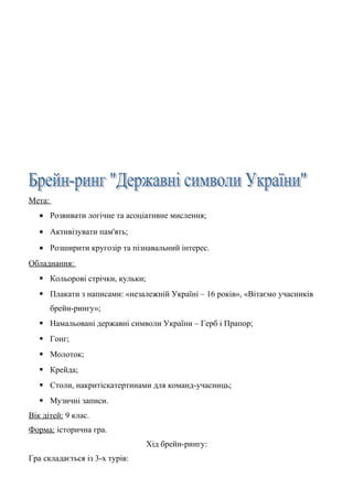 Мета:
• Розвивати логічне та асоціативне мислення;
• Активізувати пам'ять;
• Розширити кругозір та пізнавальний інтерес.
Обладнання:
 Кольорові стрічки, кульки;
 Плакати з написами: «незалежній Україні – 16 років», «Вітаємо учасників
брейн-рингу»;
 Намальовані державні символи України – Герб і Прапор;
 Гонг;
 Молоток;
 Крейда;
 Столи, накритіскатертинами для команд-учасниць;
 Музичні записи.
Вік дітей: 9 клас.
Форма: історична гра.
Хід брейн-рингу:
Гра складається із 3-х турів:
 