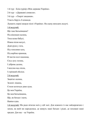1-й тур – Бліц-турнір «Моя держава Україна».
2-й тур – «Державні символи».
3-й тур – «Творчі завдання».
Участь беруть 4 команди.
Лунають перші акорди пісні «Україна». На сцену виходять ведучі.
1-й ведучий:
Що таке Батьківщина?
Під віконцем калина,
Тиха казка бабусі,
Ніжна пісня матусі,
Дужі руки у тата,
Під тополями хата,
Під вербою криниця,
В чистім полі пшениця,
Сесд лугу лелека,
І діброва далека,
І веселка над лісом,
І стрімкий обеліск.
2-й ведучий:
Зацвітає калина,
Зеленіє ліщина,
Стпом котиться диво-луна.
Це моя Україна,
Це моя Батьківщина,
Що, як батько і мати,
Навіки одна.
1-й ведучий: Ми радо вітаємо всіх у цій залі. Для кожного із нас найдорожчою є
земля, на якій ми народилися, де живуть наші батьки і рідні, де поховані наші
предки. Для нас – це Україна.
 