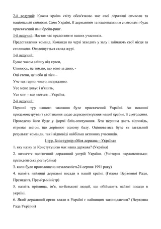 2-й ведучий: Кожна країна світу обов'язково має свої державні символи та
національні символи. Саме Україні, її державним та національним символам і буде
присвячений наш брейн-ринг.
1-й ведучий: Настав час представити наших учасників.
Представлення команд. Команди по черзі заходять у залу і займають свої місця за
столиками. Оголошується склад журі.
1-й ведучий:
Буває часом сліпну від краси,
Спинюсь, не тямлю, що воно за диво, -
Оці степи, це небо ці ліси –
Уче так гарно, чисто, незрадливо.
Усе мене дивує і п'янить,
Усе моє – все зветься ...Україна.
2-й ведучий:
Перший тур нашого змагання буде присвячений Україні. Аи повинні
продемонструваит свої знання щодо державотворення нашої країни, її сьогодення.
Проведено його буде у формі бліц-опитування. Хто першим дасть відповідь,
отримає жетон, що дорівнює одному балу. Оцінюватись буде як загальний
результат команди, так і відповіді найбільш активних учасників.
І тур. Бліц-турнір «Моя держава – Україна»
1. яку назву за Констутуцією має наша держава? (Україна)
2. визначте політичний державний устрій України. (Унітарна парламентсько-
президентська республіка)
3. коли було проголошено незалежність24 серпня 1991 року)
4. назвіть найвищі державні посади в нашій країні. (Голова Верховної Ради,
Президент, Прем'єр-міністр)
5. назвіть прізвища, ім'я, по-батькові людей, що обіймають найвиі посади в
україні.
6. Який державний орган влади в Україні є найвищим законодавчим? (Верховна
Рада України)
 