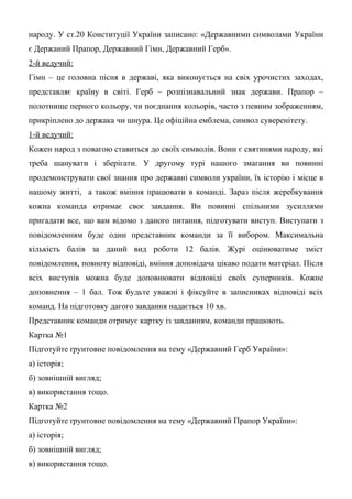 народу. У ст.20 Конституції України записано: «Державними символами України
є Держаний Прапор, Державний Гімн, Державний Герб».
2-й ведучий:
Гімн – це головна пісня в державі, яка виконується на свіх урочистих заходах,
представляє країну в світі. Герб – розпізнавальний знак держави. Прапор –
полотнище перного кольору, чи поєднання кольорів, часто з певним зображенням,
прикріплено до держака чи шнура. Це офіційна емблема, символ суверенітету.
1-й ведучий:
Кожен народ з повагою ставиться до своїх символів. Вони є святинями народу, які
треба шанувати і зберігати. У другому турі нашого змагання ви повинні
продемонструвати свої знання про державні символи україни, їх історію і місце в
нашому житті, а також вміння працювати в команді. Зараз після жеребкування
кожна команда отримає своє завдання. Ви повинні спільними зусиллями
пригадати все, що вам відомо з даного питання, підготувати виступ. Виступати з
повідомленням буде один представник команди за її вибором. Максимальна
кількість балів за даний вид роботи 12 балів. Журі оцінюватиме зміст
повідомлення, повноту відповіді, вміння доповідача цікаво подати матеріал. Після
всіх виступів можна буде доповнювати відповіді своїх суперників. Кожне
доповнення – 1 бал. Тож будьте уважні і фіксуйте в записниках відповіді всіх
команд. На підготовку дагого завдання надається 10 хв.
Представник команди отримує картку із завданням, команди працюють.
Картка №1
Підготуйте ґрунтовне повідомлення на тему «Державний Герб України»:
а) історія;
б) зовнішній вигляд;
в) використання тощо.
Картка №2
Підготуйте ґрунтовне повідомлення на тему «Державний Прапор України»:
а) історія;
б) зовнішній вигляд;
в) використання тощо.
 