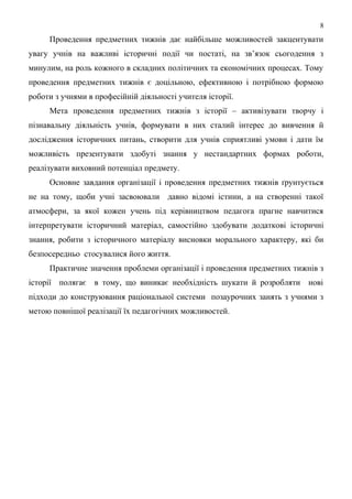 Проведення предметних тижнів дає найбільше можливостей закцентувати
увагу учнів на важливі історичні події чи постаті, на зв’язок сьогодення з
минулим, на роль кожного в складних політичних та економічних процесах. Тому
проведення предметних тижнів є доцільною, ефективною і потрібною формою
роботи з учнями в професійній діяльності учителя історії.
Мета проведення предметних тижнів з історії – активізувати творчу і
пізнавальну діяльність учнів, формувати в них сталий інтерес до вивчення й
дослідження історичних питань, створити для учнів сприятливі умови і дати їм
можливість презентувати здобуті знання у нестандартних формах роботи,
реалізувати виховний потенціал предмету.
Основне завдання організації і проведення предметних тижнів ґрунтується
не на тому, щоби учні засвоювали давно відомі істини, а на створенні такої
атмосфери, за якої кожен учень під керівництвом педагога прагне навчитися
інтерпретувати історичний матеріал, самостійно здобувати додаткові історичні
знання, робити з історичного матеріалу висновки морального характеру, які би
безпосередньо стосувалися його життя.
Практичне значення проблеми організації і проведення предметних тижнів з
історії полягає в тому, що виникає необхідність шукати й розробляти нові
підходи до конструювання раціональної системи позаурочних занять з учнями з
метою повнішої реалізації їх педагогічних можливостей.
8
 