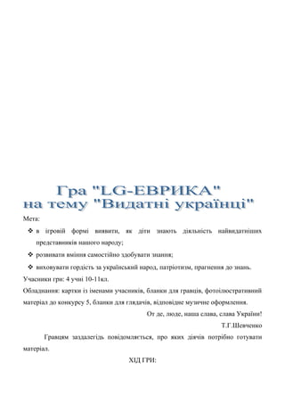 Мета:
 в ігровій формі виявити, як діти знають діяльність найвидатніших
представників нашого народу;
 розвивати вміння самостійно здобувати знання;
 виховувати гордість за український народ, патріотизм, прагнення до знань.
Учасники гри: 4 учні 10-11кл.
Обладнання: картки із іменами учасників, бланки для гравців, фотоілюстративний
матеріал до конкурсу 5, бланки для глядачів, відповідне музичне оформлення.
От де, люде, наша слава, слава України!
Т.Г.Шевченко
Гравцям заздалегідь повідомляється, про яких діячів потрібно готувати
матеріал.
ХІД ГРИ:
 