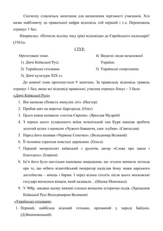 Спочатку ставляться запитання для визначення черговості учасників. Хто
назве найближчу до правильної цифри відповідь той перший і т.д. Переможець
отримує 1 бал.
Наприклад: «Початок відліку часу (рік) відповідно до Єврейського календаря?
(3761)»
І ТУР:
Орієнтовані теми:
1) Діячі Київської Русі.
2) Українські гетьмани.
3) Діячі культури ХІХ ст.
4) Видатні люди незалежної
України.
5) Українські спортсмени.
До кожної теми пропонується 9 запитань. За правильну відповідь гравець
отримує 1 бал; якщо всі відповіді правильні, учасник отримує бонус – 3 бали.
«Діячі Київської Русі»
1. Він написав «Повість минулих літ». (Нестор)
2. Прибив щит на воротах Царгорода. (Олег)
3. Цього князя називали «тестем Європи». (Ярослав Мудрий)
4. З черепа цього уславленого воїна печенізький хан Куря наказав зробити
золотий келих з написом «Чужого бажаючи, своє згубив». (Святослав)
5. Народ його називав «Червоне Сонечко». (Володимир Великий)
6. Її чоловіка стратили повсталі деревляни. (Ольга)
7. Перший митрополит київський з русичів, автор «Слова про закон і
благодать». (Іларіон)
8. Ім’я його було настільки шановане нащадками, що згодом виникла легенда
про те, що нібито візантійський імператор надіслав йому знаки царського
достоїнства – вінець і барми. І через кілька століть після цього московські
государі вінчалися вінцем, який називали…(Шапка Мономаха)
9. У 988р. завдяки цьому князеві сталася визначна історична подія. (Хрещення
Київської Русі Володимиром Великим)
«Українські гетьмани»
1. Перший, найбільш відомий гетьман, прозваний у народі Байдою.
(Д.Вишневецький)
 