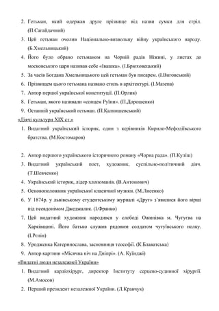 2. Гетьман, який одержав друге прізвище від назви сумки для стріл.
(П.Сагайдачний)
3. Цей гетьман очолив Національно-визвольну війну українського народу.
(Б.Хмельницький)
4. Його було обрано гетьманом на Чорній радів Ніжині, у листах до
московського царя називав себе «Івашка». (І.Брюховецький)
5. За часів Богдана Хмельницького цей гетьман був писарем. (І.Виговський)
6. Прізвищем цього гетьмана названо стиль в архітектурі. (І.Мазепа)
7. Автор першої української конституції. (П.Орлик)
8. Гетьман, якого називали «сонцем Руїни». (П.Дорошенко)
9. Останній український гетьман. (П.Калнишевський)
«Діячі культури ХІХ ст.»
1. Видатний український історик, один з керівників Кирило-Мефодіївського
братства. (М.Костомаров)
2. Автор першого українського історичного роману «Чорна рада». (П.Куліш)
3. Видатний український поет, художник, суспільно-політичний діяч.
(Т.Шевченко)
4. Український історик, лідер хлопоманів. (В.Антонович)
5. Основоположник української класичної музики. (М.Лисенко)
6. У 1874р. у львівському студентському журналі «Друг» з’явилися його вірші
під псевдонімом Джеджалик. (І.Франко)
7. Цей видатний художник народився у слободі Ожинівка м. Чугуєва на
Харківщині. Його батько служив рядовим солдатом чугуївського полку.
(І.Рєпін)
8. Уродженка Катеринослава, засновниця теософії. (К.Блаватська)
9. Автор картини «Місячна ніч на Дніпрі». (А. Куїнджі)
«Видатні люди незалежної України»
1. Видатний кардіохірург, директор Інституту серцево-судинної хірургії.
(М.Амосов)
2. Перший президент незалежної України. (Л.Кравчук)
 
