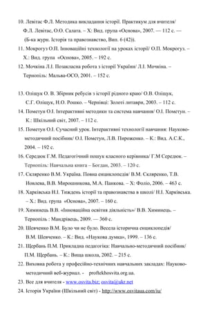 10. Левітас Ф.Л. Методика викладання історії. Практикум для вчителя/
Ф.Л. Левітас, О.О. Салата. – Х: Вид. група «Основа», 2007. — 112 с. —
(Б-ка журн. Історія та правознавство, Вип. 6 (42)).
11. Мокрогуз О.П. Інноваційні технології на уроках історії/ О.П. Мокрогуз. –
Х.: Вид. група «Основа», 2005. – 192 с.
12. Мочкіна Л.І. Позакласна робота з історії України/ Л.І. Мочкіна. –
Тернопіль: Мальва-ОСО, 2001. – 152 с.
13. Оліщук О. В. Збірник ребусів з історії рідного краю/ О.В. Оліщук,
С.Г. Оліщук, Н.О. Рошко. – Чернівці: Золоті литаври, 2003. – 112 с.
14. Пометун О.І. Інтерактивні методики та система навчання/ О.І. Пометун. –
К.: Шкільний світ, 2007. – 112 с.
15. Пометун О.І. Сучасний урок. Інтерактивні технології навчання: Науково-
методичний посібник/ О.І. Пометун, Л.В. Пироженко. – К.: Вид. А.С.К.,
2004. – 192 с.
16. Середюк Г.М. Педагогічний пошук класного керівника/ Г.М Середюк. –
Тернопіль: Навчальна книга – Богдан, 2003. – 120 с.
17. Скляренко В.М. Україна. Повна енциклопедія/ В.М. Скляренко, Т.В.
Иовлева, В.В. Мирошникова, М.А. Панкова. – Х: Фоліо, 2006. – 463 с.
18. Харківська Н.І. Тиждень історії та правознавства в школі/ Н.І. Харківська.
– Х.: Вид. група «Основа», 2007. – 160 с.
19. Химинець В.В. «Інноваційна освітня діяльність»/ В.В. Химинець. –
Тернопіль : Мандрівець, 2009. — 360 с.
20. Шевченко В.М. Було чи не було. Весела історична енциклопедія/
В.М. Шевченко. – К.: Вид. «Наукова думка», 1999. – 136 с.
21. Щербань П.М. Прикладна педагогіка: Навчально-методичний посібник/
П.М. Щербань. – К.: Вища школа, 2002. – 215 с.
22. Виховна робота у професійно-технічних навчальних закладах: Науково-
методичний веб-журнал. - proftekhosvita.org.ua.
23. Все для вчителя - www.osvita.biz; osvita@ukr.net
24. Історія України (Шкільний світ) - http://www.osvitaua.com/iu/
 