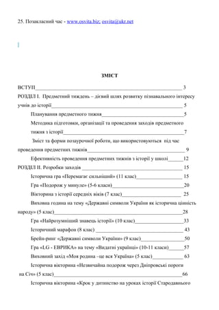 25. Позакласний час - www.osvita.biz; osvita@ukr.net
ЗМІСТ
ВСТУП_________________________________________________________ 3
РОЗДІЛ І. Предметний тиждень – дієвий шлях розвитку пізнавального інтересу
учнів до історії___________________________________________________ 5
Планування предметного тижня________________________________5
Методика підготовки, організації та проведення заходів предметного
тижня з історії_______________________________________________7
Зміст та форми позаурочної роботи, що використовуються під час
проведення предметних тижнів______________________________________ 9
Ефективність проведення предметних тижнів з історії у школі______12
РОЗДІЛ ІІ. Розробки заходів _______________________________________ 15
Історична гра «Перемагає сильніший» (11 клас)__________________ 15
Гра «Подорож у минуле» (5-6 класи)____________________________20
Вікторина з історії середніх віків (7 клас)_______________________ 25
Виховна година на тему «Державні символи України як історична цінність
народу» (5 клас)__________________________________________________28
Гра «Найрозумніший знавець історії» (10 клас)___________________33
Історичний марафон (8 клас) __________________________________ 43
Брейн-ринг «Державні символи України» (9 клас)_________________50
Гра «LG - ЕВРИКА» на тему «Видатні українці» (10-11 класи)______57
Виховний захід «Моя родина –це вся Україна» (5 клас)____________ 63
Історична вікторина «Незвичайна подорож через Дніпровські пороги
на Січ» (5 клас)__________________________________________________66
Історична вікторина «Крок у дитинство на уроках історії Стародавнього
 