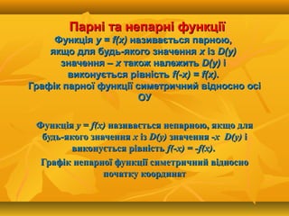 Парні та непарні функціїПарні та непарні функції
ФункціяФункція у =у = ff((xx)) називається парною,називається парною,
якщо для будь-якого значенняякщо для будь-якого значення хх ізіз DD((yy))
значення –значення – хх також належитьтакож належить DD((yy)) іі
виконується рівністьвиконується рівність ff(-(-xx) =) = ff((xx).).
Графік парної функції симетричний відносно осіГрафік парної функції симетричний відносно осі
ОУОУ
ФункціяФункція у =у = ff((xx)) називається непарною, якщо дляназивається непарною, якщо для
будь-якого значеннябудь-якого значення хх ізіз DD((yy)) значення -значення -хх DD((yy)) іі
виконується рівністьвиконується рівність ff(-(-xx) = -) = -ff(х)(х)..
Графік непарної функції симетричний відносноГрафік непарної функції симетричний відносно
початку координатпочатку координат
 