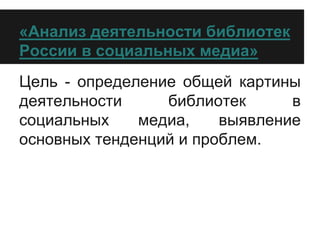 «Анализ деятельности библиотек
России в социальных медиа»
Цель - определение общей картины
деятельности библиотек в
социальных медиа, выявление
основных тенденций и проблем.
 