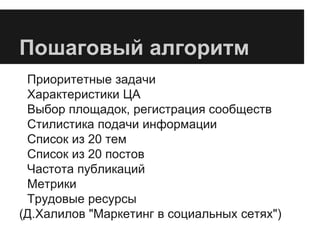 Пошаговый алгоритм
Приоритетные задачи
Характеристики ЦА
Выбор площадок, регистрация сообществ
Стилистика подачи информации
Список из 20 тем
Список из 20 постов
Частота публикаций
Метрики
Трудовые ресурсы
(Д.Халилов "Маркетинг в социальных сетях")
 
