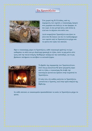 Στα χωριά της Β. Ελλάδας, από τις
παραμονές των εορτών, ο νοικοκύρης έψαχνε
στα χωράφια και διάλεγε το πιο όμορφο, το
πιο γερό, το πιο χοντρό ξύλο, από πεύκο ή
ελιά και το πήγαινε στο σπίτι του.
Αυτό ονομαζόταν Χριστόξυλο και ήταν το
ξύλο που θα έκαιγε για όλο το Δωδεκαήμερο
των εορτών από τα Χριστούγεννα μέχρι και
τα φώτα στο τζάκι του σπιτιού.
Πριν ο νοικοκύρης φέρει το Χριστόξυλο, κάθε νοικοκυρά φρόντιζε να έχει
καθαρίσει το σπίτι και με ιδιαίτερη προσοχή το τζάκι, ώστε να μη μείνει ούτε
ίχνος από την παλιά στάχτη. Καθάριζαν ακόμη και την καπνοδόχο, για να μη
βρίσκουν πατήματα να κατέβουν οι καλικάντζαροι.
Το βράδυ της παραμονής των Χριστουγέννων,
όταν όλη η οικογένεια θα ήταν μαζεμένη γύρω
από το τζάκι, ο νοικοκύρης θα άναβε την
καινούργια φωτιά και έμπαινε στην πυροστιά το
Χριστόξυλο.
Ο λαός λέει, ότι καθώς καίγεται το Χριστόξυλο,
ζεσταίνεται ο Χριστός, εκεί στην κρύα σπηλιά της
Βηθλεέμ.
Σε κάθε σπιτικό, οι νοικοκυραίοι προσπαθούσαν να καίει το Χριστόξυλο μέχρι τα
φώτα.
Το Χριστόξυλο
 