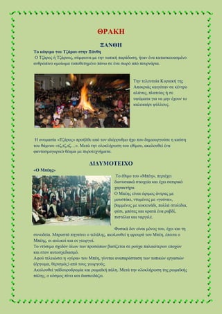 ΘΡΑΚΗ
ΞΑΝΘΗ
Το κάψιμο του Τζάρου στην Ξάνθη
Ο Τζάρος ή Τζάρους, σύμφωνα με την τοπική παράδοση, ήταν ένα κατασκευασμένο
ανθρώπινο ομοίωμα τοποθετημένο πάνω σε ένα σωρό από πουρνάρια.
Την τελευταία Κυριακή της
Αποκριάς καιγόταν σε κέντρο
αλάνας, πλατείας ή σε
υψώματα για να μην έχουν το
καλοκαίρι ψύλλους.
Η ονομασία «Τζάρος» προήλθε από τον ιδιόρρυθμο ήχο που δημιουργούσε η καύση
του θάμνου «τζ,τζ,τζ…». Μετά την ολοκλήρωση του εθίμου, ακολουθεί ένα
φαντασμαγορικό θέαμα με πυροτεχνήματα.
ΔΙΔΥΜΟΤΕΙΧΟ
«Ο Μπέης»
Το έθιμο του «Μπέη», περιέχει
διονυσιακά στοιχεία και έχει σατιρικό
χαρακτήρα.
Ο Μπέης είναι ώριμος άντρας με
μουστάκι, ντυμένος με «γούνα»,
βαμμένος με κοκκινάδι, πολλά στολίδια,
φέσι, μπότες και κρατά ένα ραβδί,
πιστόλια και ναργιλέ.
Φυσικά δεν είναι μόνος του, έχει και τη
συνοδεία. Μπροστά πηγαίνει ο τελάλης, ακολουθεί η φρουρά του Μπέη, έπειτα ο
Μπέης, οι αυλικοί και οι γεωργοί.
Το ντύσιμο σχεδόν όλων των προσώπων βασίζεται σε ρούχα παλαιότερων εποχών
και στον αυτοσχεδιασμό.
Αφού τελειώσει η «γύρα» του Μπέη, γίνεται αναπαράσταση των τοπικών εργασιών
(όργωμα, θερισμός) από τους γεωργούς.
Ακολουθεί γαϊδουροδρομία και ρωμαϊκή πάλη. Μετά την ολοκλήρωση της ρωμαϊκής
πάλης, ο κόσμος πίνει και διασκεδάζει.
 