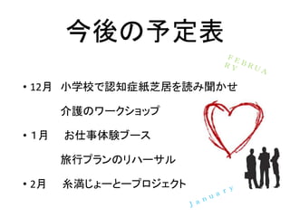 今後の予定表
• 12月 小学校で認知症紙芝居を読み聞かせ
介護のワークショップ
• １月 お仕事体験ブース
旅行プランのリハーサル
• 2月 糸満じょーとープロジェクト
 