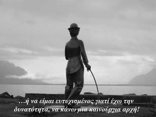 …ή να είμαι ευτυχισμένος γιατί έχω την
δυνατότητα, να κάνω μια καινούργια αρχή!
 