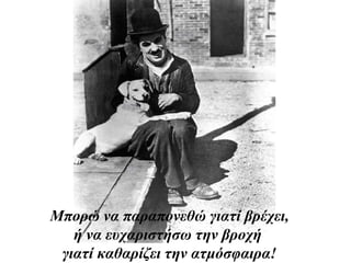 Μπορώ να παραπονεθώ γιατί βρέχει,
ή να ευχαριστήσω την βροχή
γιατί καθαρίζει την ατμόσφαιρα!
 