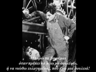 Μπορώ να βαριέμαι
όταν πρέπει να πάω να δουλέψω,
ή να νιώθω ευλογημένος, που έχω μια δουλειά!
 