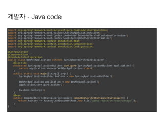 계발자 - Java code
import org.springframework.boot.autoconfigure.EnableAutoConfiguration; 
import org.springframework.boot.builder.SpringApplicationBuilder; 
import org.springframework.boot.context.embedded.EmbeddedServletContainerCustomizer; 
import org.springframework.boot.context.web.SpringBootServletInitializer; 
import org.springframework.context.annotation.Bean; 
import org.springframework.context.annotation.ComponentScan; 
import org.springframework.context.annotation.Configuration; 
 
@Configuration 
@ComponentScan 
@EnableAutoConfiguration 
public class WebMvcApplication extends SpringBootServletInitializer { 
@Override 
protected SpringApplicationBuilder configure(SpringApplicationBuilder application) { 
return application.sources(WebMvcApplication.class); 
} 
public static void main(String[] args) { 
SpringApplicationBuilder builder = new SpringApplicationBuilder(); 
 
WebMvcApplication application = new WebMvcApplication(); 
application.configure(builder); 
 
builder.run(args); 
} 
@Bean 
public EmbeddedServletContainerCustomizer embeddedServletContainerCustomizer() { 
return factory -> factory.setDocumentRoot(new File("gaebal-base/src/main/webapp")); 
} 
}
 