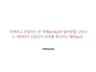 –Wikipedia
‘진짜라고 주장하는 한 개체(entity)의 일부분을 나타내
는 데이터가 진실인지 여부를 확인하는 행위(act)’
 