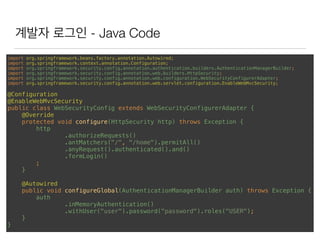 계발자 로그인 - Java Code
import org.springframework.beans.factory.annotation.Autowired; 
import org.springframework.context.annotation.Configuration; 
import org.springframework.security.config.annotation.authentication.builders.AuthenticationManagerBuilder; 
import org.springframework.security.config.annotation.web.builders.HttpSecurity; 
import org.springframework.security.config.annotation.web.configuration.WebSecurityConfigurerAdapter; 
import org.springframework.security.config.annotation.web.servlet.configuration.EnableWebMvcSecurity; 
 
@Configuration 
@EnableWebMvcSecurity 
public class WebSecurityConfig extends WebSecurityConfigurerAdapter { 
@Override 
protected void configure(HttpSecurity http) throws Exception { 
http 
.authorizeRequests() 
.antMatchers("/", "/home").permitAll() 
.anyRequest().authenticated().and() 
.formLogin() 
; 
} 
 
@Autowired 
public void configureGlobal(AuthenticationManagerBuilder auth) throws Exception { 
auth 
.inMemoryAuthentication() 
.withUser("user").password("password").roles("USER"); 
} 
}
 