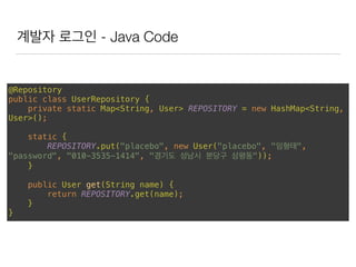 계발자 로그인 - Java Code
@Repository 
public class UserRepository { 
private static Map<String, User> REPOSITORY = new HashMap<String,
User>(); 
 
static { 
REPOSITORY.put("placebo", new User("placebo", "임형태",
"password", "010-3535-1414", "경기도 성남시 분당구 삼평동")); 
} 
 
public User get(String name) { 
return REPOSITORY.get(name); 
} 
}
 