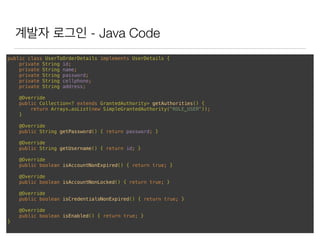 계발자 로그인 - Java Code
public class UserToOrderDetails implements UserDetails { 
private String id; 
private String name; 
private String password; 
private String cellphone; 
private String address; 
 
@Override 
public Collection<? extends GrantedAuthority> getAuthorities() { 
return Arrays.asList(new SimpleGrantedAuthority("ROLE_USER")); 
} 
 
@Override 
public String getPassword() { return password; } 
 
@Override 
public String getUsername() { return id; } 
 
@Override 
public boolean isAccountNonExpired() { return true; } 
 
@Override 
public boolean isAccountNonLocked() { return true; } 
 
@Override 
public boolean isCredentialsNonExpired() { return true; } 
 
@Override 
public boolean isEnabled() { return true; } 
}
 