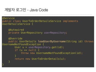 계발자 로그인 - Java Code
@Service 
public class UserToOrderDetailsService implements
UserDetailsService { 
 
@Autowired 
private UserRepository userRepository; 
 
@Override 
public UserDetails loadUserByUsername(String id) throws
UsernameNotFoundException { 
User u = userRepository.get(id); 
if (u == null) { 
throw new UsernameNotFoundException(id); 
} 
return new UserToOrderDetails(u); 
} 
}
 