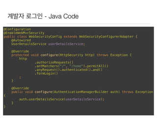 계발자 로그인 - Java Code
@Configuration 
@EnableWebMvcSecurity 
public class WebSecurityConfig extends WebSecurityConfigurerAdapter { 
@Autowired 
UserDetailsService userDetailsService; 
 
@Override 
protected void configure(HttpSecurity http) throws Exception { 
http 
.authorizeRequests() 
.antMatchers("/", "/home").permitAll() 
.anyRequest().authenticated().and() 
.formLogin() 
; 
} 
 
@Override 
public void configure(AuthenticationManagerBuilder auth) throws Exception
{ 
auth.userDetailsService(userDetailsService); 
} 
}
 