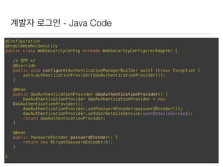 계발자 로그인 - Java Code
@Configuration 
@EnableWebMvcSecurity 
public class WebSecurityConfig extends WebSecurityConfigurerAdapter { 
/* 중략 */ 
@Override 
public void configure(AuthenticationManagerBuilder auth) throws Exception { 
auth.authenticationProvider(daoAuthenticationProvider()); 
} 
 
@Bean 
public DaoAuthenticationProvider daoAuthenticationProvider() { 
DaoAuthenticationProvider daoAuthenticationProvider = new
DaoAuthenticationProvider(); 
daoAuthenticationProvider.setPasswordEncoder(passwordEncoder()); 
daoAuthenticationProvider.setUserDetailsService(userDetailsService); 
return daoAuthenticationProvider; 
} 
 
@Bean 
public PasswordEncoder passwordEncoder() { 
return new BCryptPasswordEncoder(8); 
}
}
 