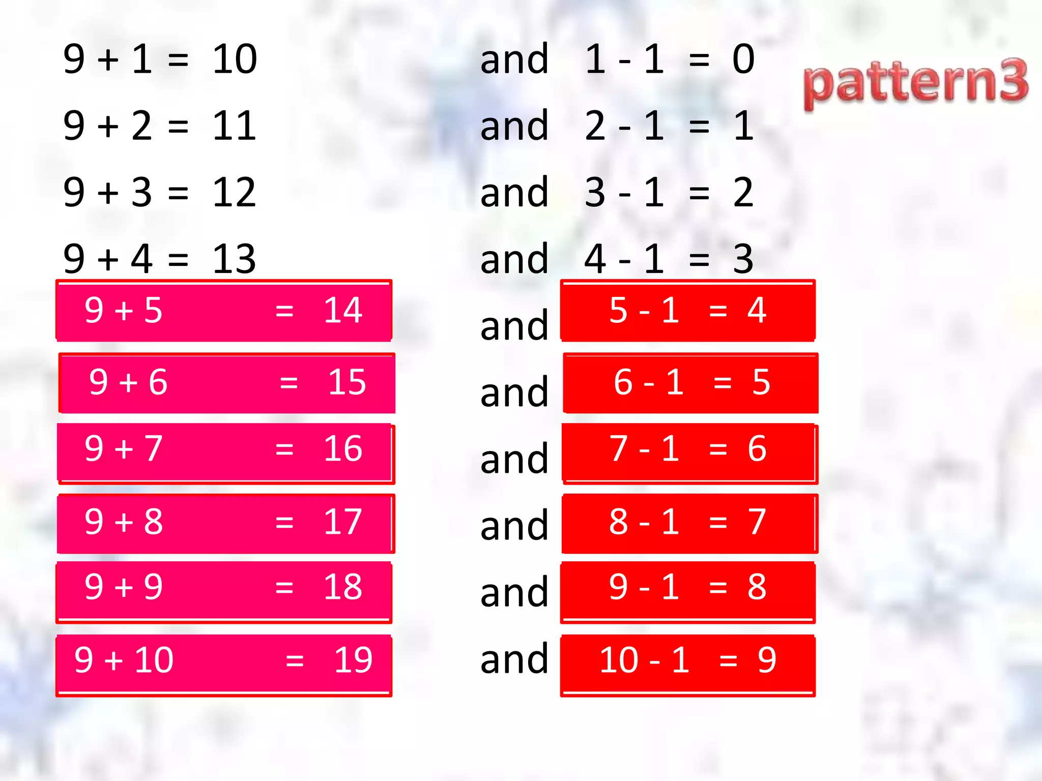 9 + 1 = 10 and 1 - 1 = 0
9 + 2 = 11 and 2 - 1 = 1
9 + 3 = 12 and 3 - 1 = 2
9 + 4 = 13 and 4 - 1 = 3
and
and
and
and
and
and
9 + 5 = 14 5 - 1 = 4
9 + 6 = 15 6 - 1 = 5
9 + 7 = 16 7 - 1 = 6
9 + 8 = 17 8 - 1 = 7
9 + 9 = 18 9 - 1 = 8
9 + 10 = 19 10 - 1 = 9
 