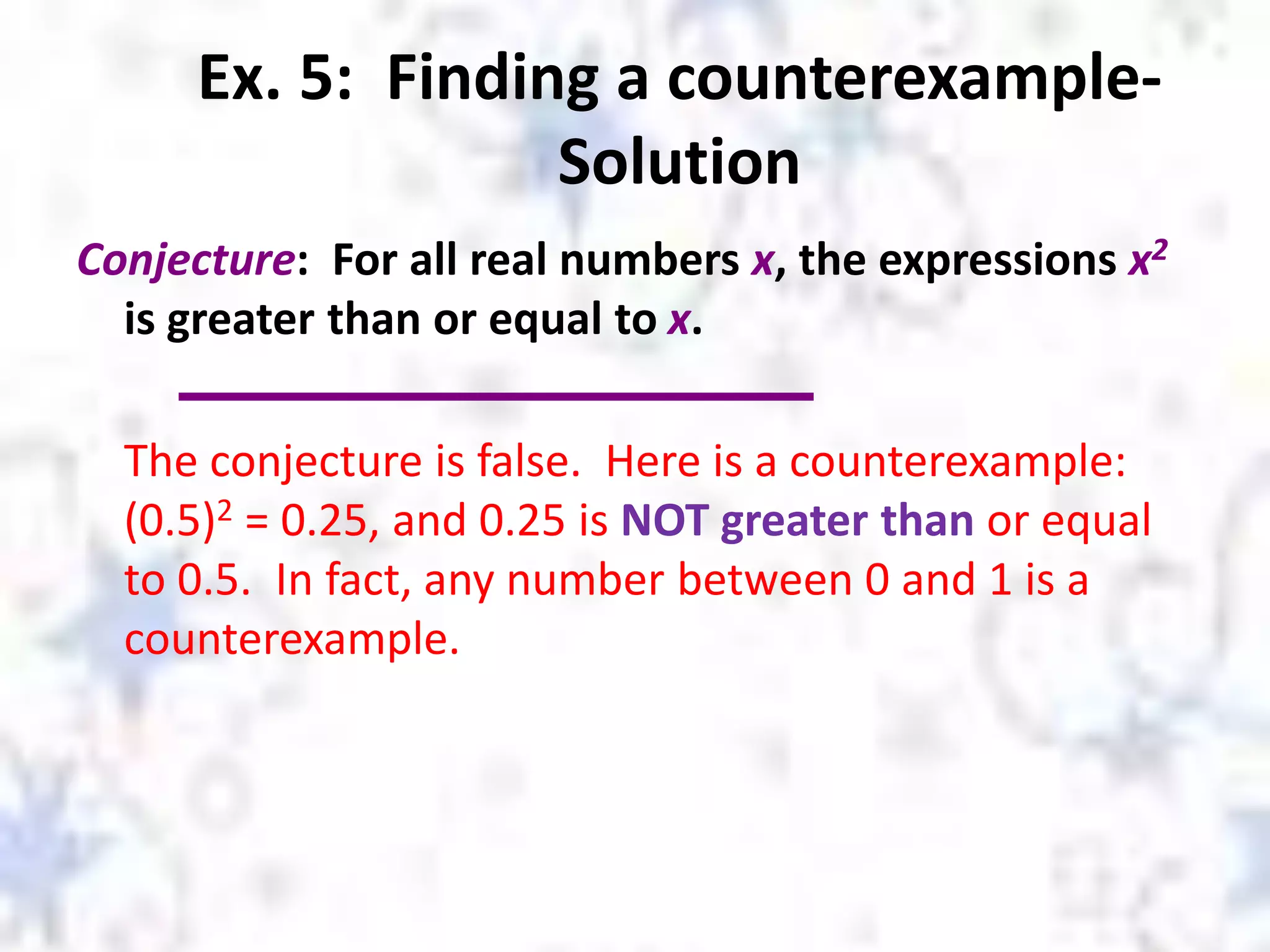 Ex. 5: Finding a counterexample-
Solution
Conjecture: For all real numbers x, the expressions x2
is greater than or equal to x.
The conjecture is false. Here is a counterexample:
(0.5)2 = 0.25, and 0.25 is NOT greater than or equal
to 0.5. In fact, any number between 0 and 1 is a
counterexample.
 