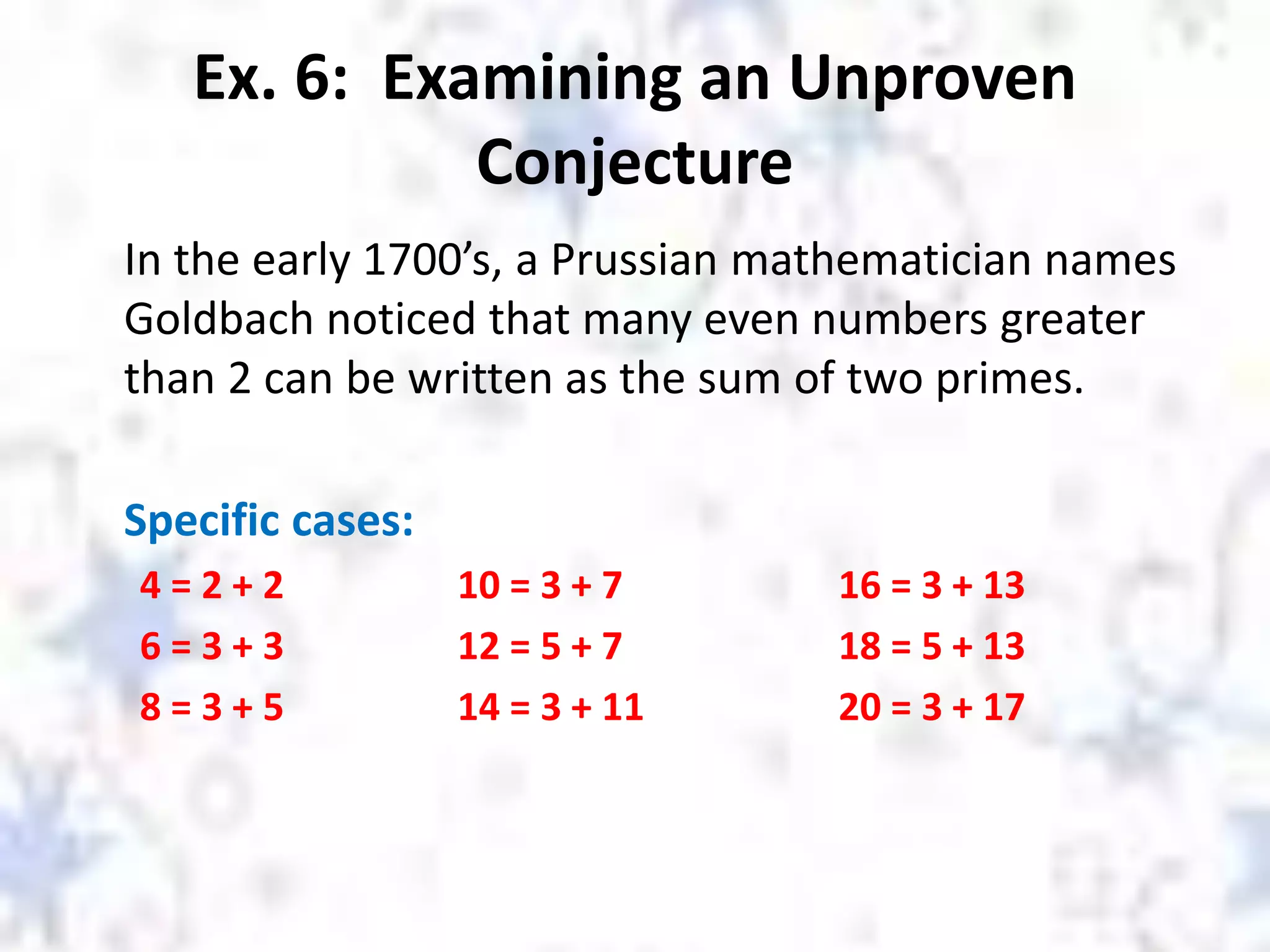 Ex. 6: Examining an Unproven
Conjecture
In the early 1700’s, a Prussian mathematician names
Goldbach noticed that many even numbers greater
than 2 can be written as the sum of two primes.
Specific cases:
4 = 2 + 2 10 = 3 + 7 16 = 3 + 13
6 = 3 + 3 12 = 5 + 7 18 = 5 + 13
8 = 3 + 5 14 = 3 + 11 20 = 3 + 17
 