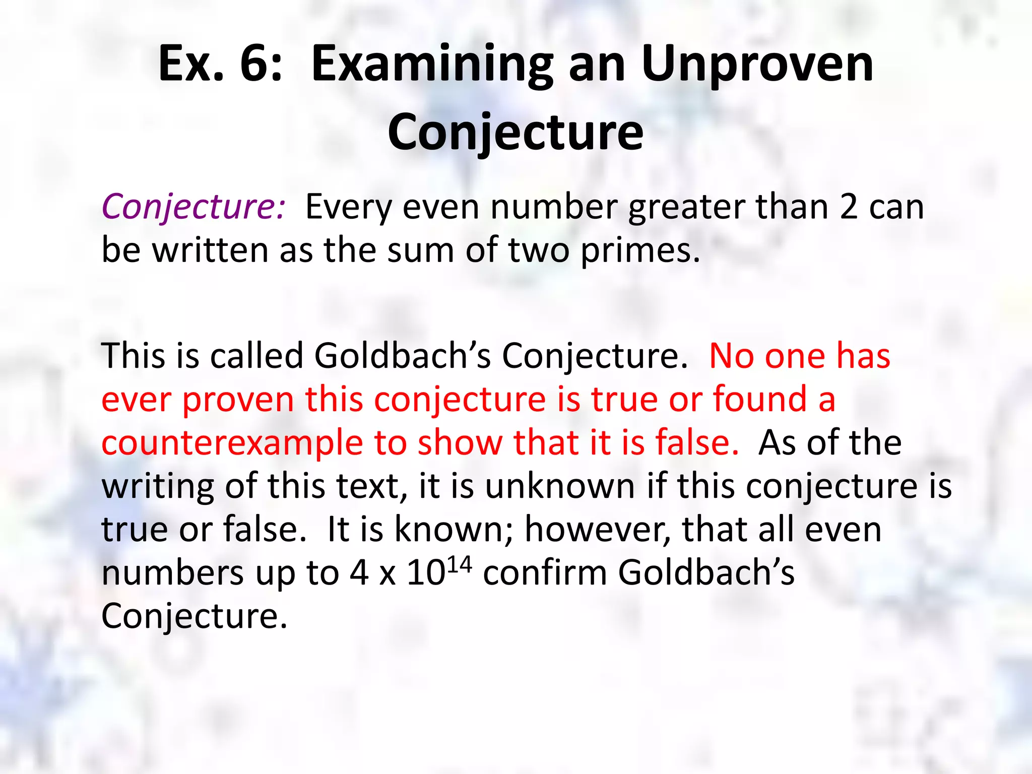 Ex. 6: Examining an Unproven
Conjecture
Conjecture: Every even number greater than 2 can
be written as the sum of two primes.
This is called Goldbach’s Conjecture. No one has
ever proven this conjecture is true or found a
counterexample to show that it is false. As of the
writing of this text, it is unknown if this conjecture is
true or false. It is known; however, that all even
numbers up to 4 x 1014 confirm Goldbach’s
Conjecture.
 