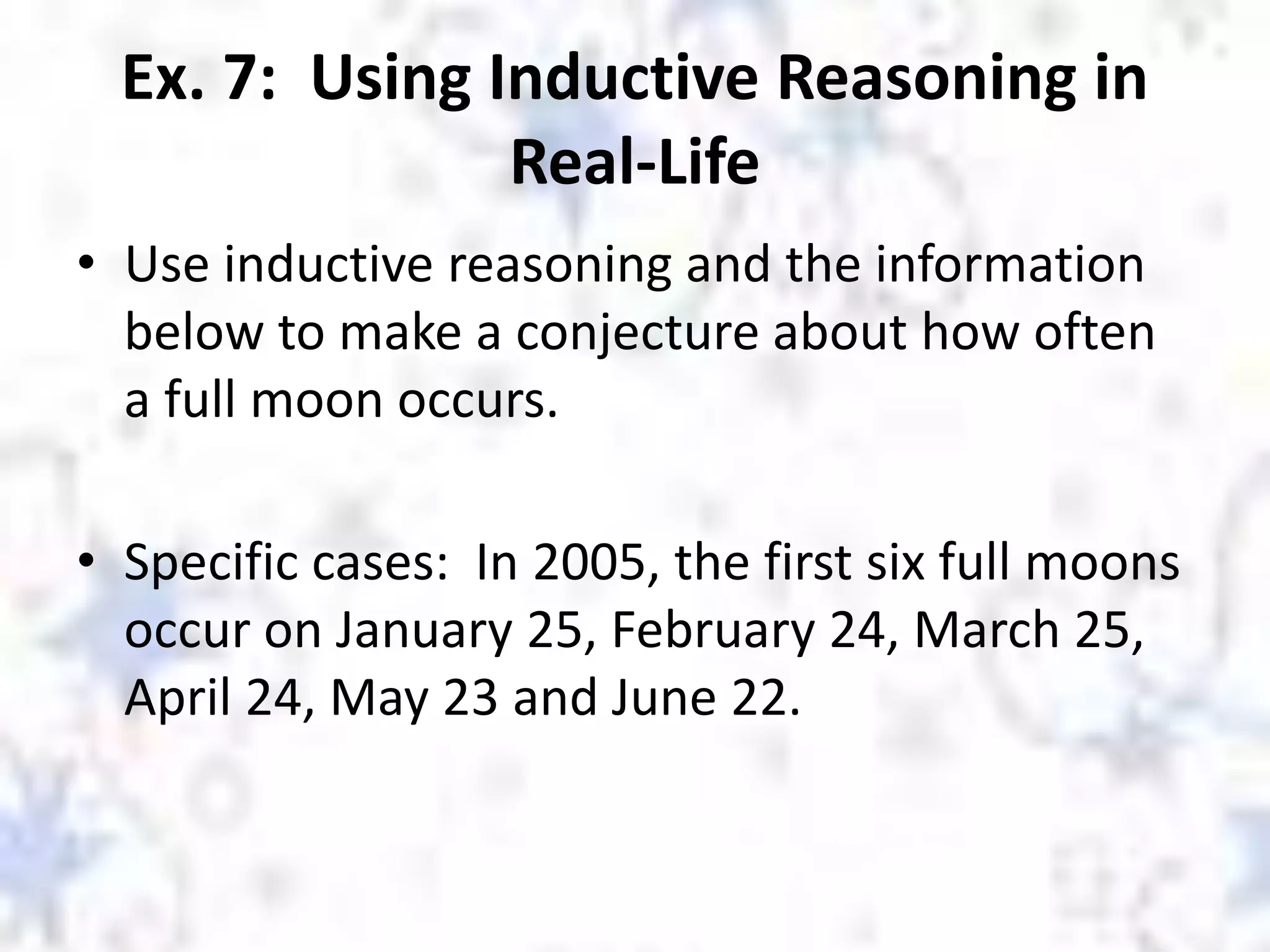 Ex. 7: Using Inductive Reasoning in
Real-Life
• Use inductive reasoning and the information
below to make a conjecture about how often
a full moon occurs.
• Specific cases: In 2005, the first six full moons
occur on January 25, February 24, March 25,
April 24, May 23 and June 22.
 