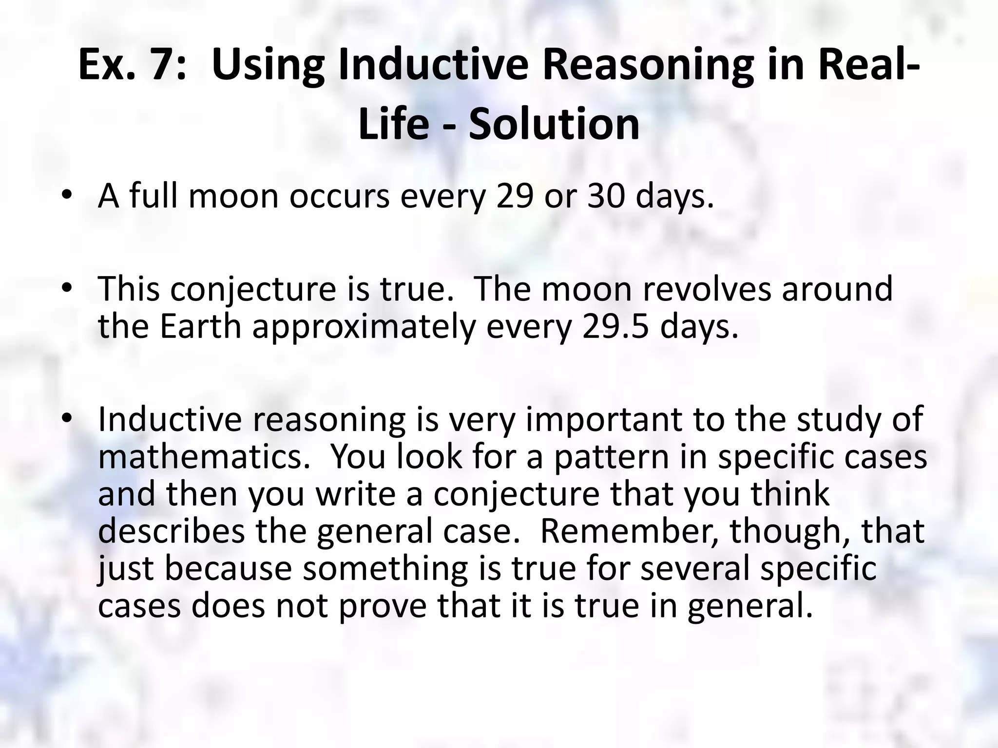 Ex. 7: Using Inductive Reasoning in Real-
Life - Solution
• A full moon occurs every 29 or 30 days.
• This conjecture is true. The moon revolves around
the Earth approximately every 29.5 days.
• Inductive reasoning is very important to the study of
mathematics. You look for a pattern in specific cases
and then you write a conjecture that you think
describes the general case. Remember, though, that
just because something is true for several specific
cases does not prove that it is true in general.
 