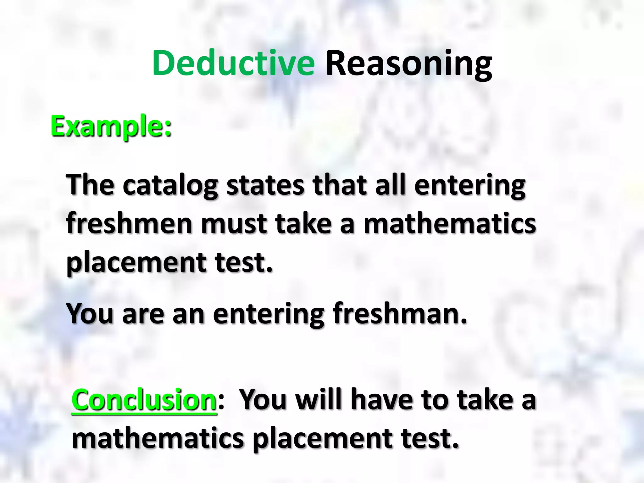 Deductive Reasoning
Example:
The catalog states that all entering
freshmen must take a mathematics
placement test.
Conclusion: You will have to take a
mathematics placement test.
You are an entering freshman.
 