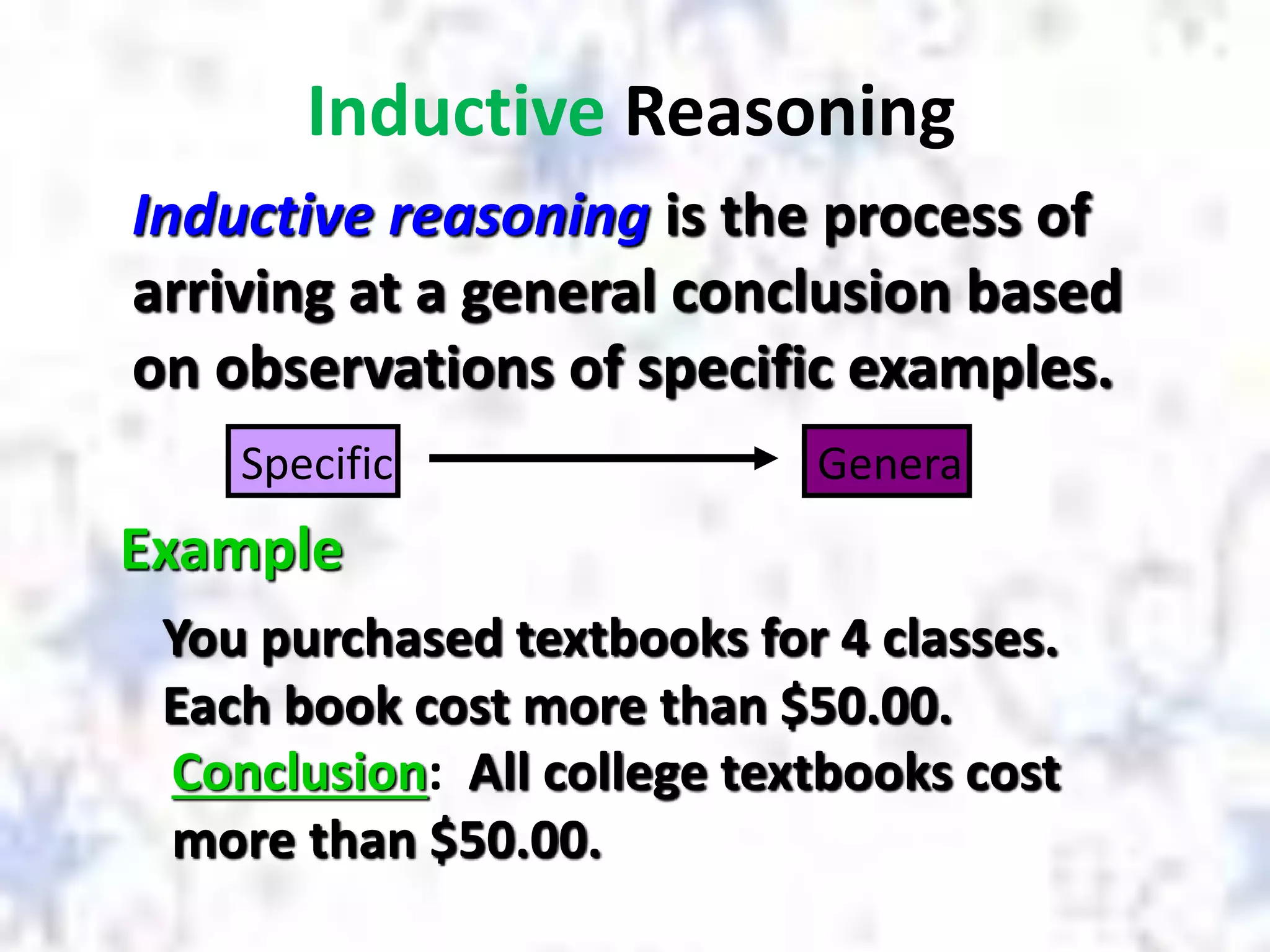 Inductive Reasoning
Inductive reasoning is the process of
arriving at a general conclusion based
on observations of specific examples.
Example
You purchased textbooks for 4 classes.
Each book cost more than $50.00.
Conclusion: All college textbooks cost
more than $50.00.
Specific General
 