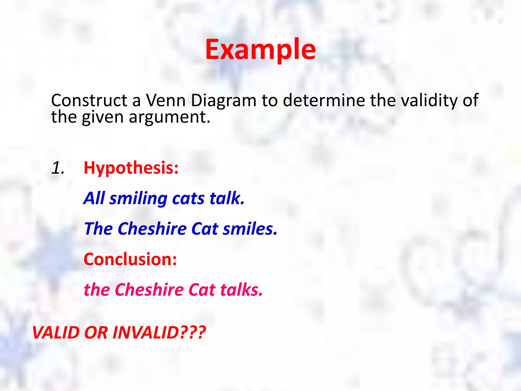 Example
Construct a Venn Diagram to determine the validity of
the given argument.
1. Hypothesis:
All smiling cats talk.
The Cheshire Cat smiles.
Conclusion:
the Cheshire Cat talks.
VALID OR INVALID???
 