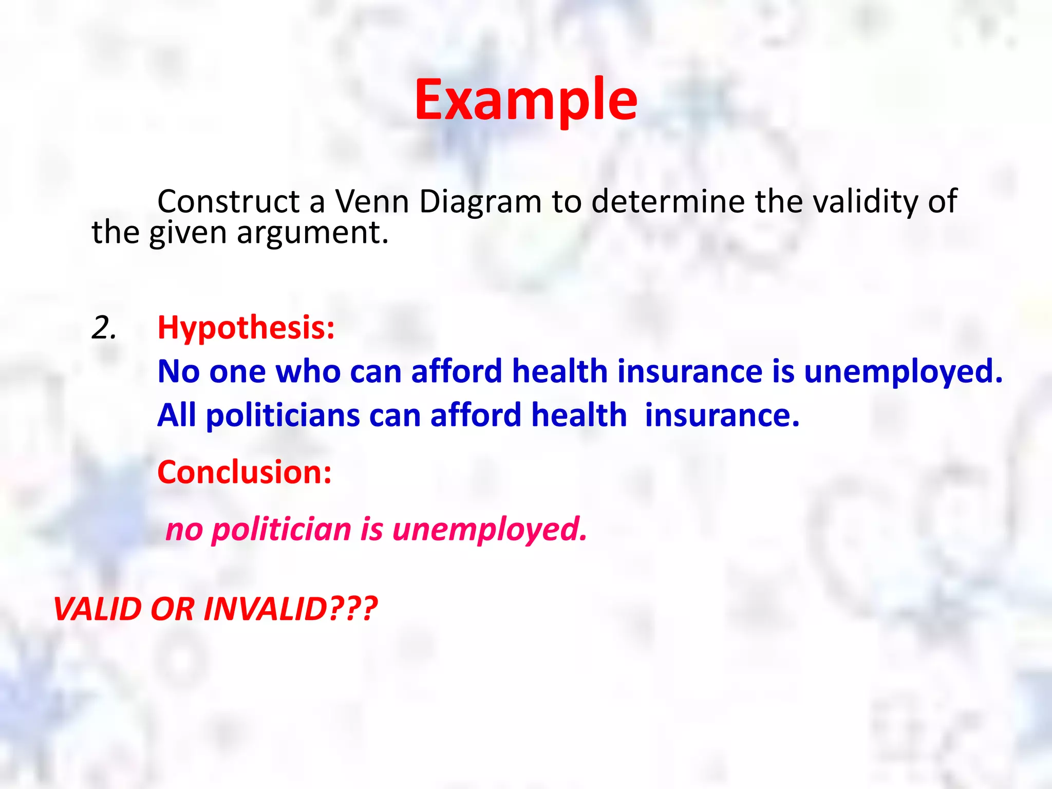 Example
Construct a Venn Diagram to determine the validity of
the given argument.
2. Hypothesis:
No one who can afford health insurance is unemployed.
All politicians can afford health insurance.
Conclusion:
no politician is unemployed.
VALID OR INVALID???
 
