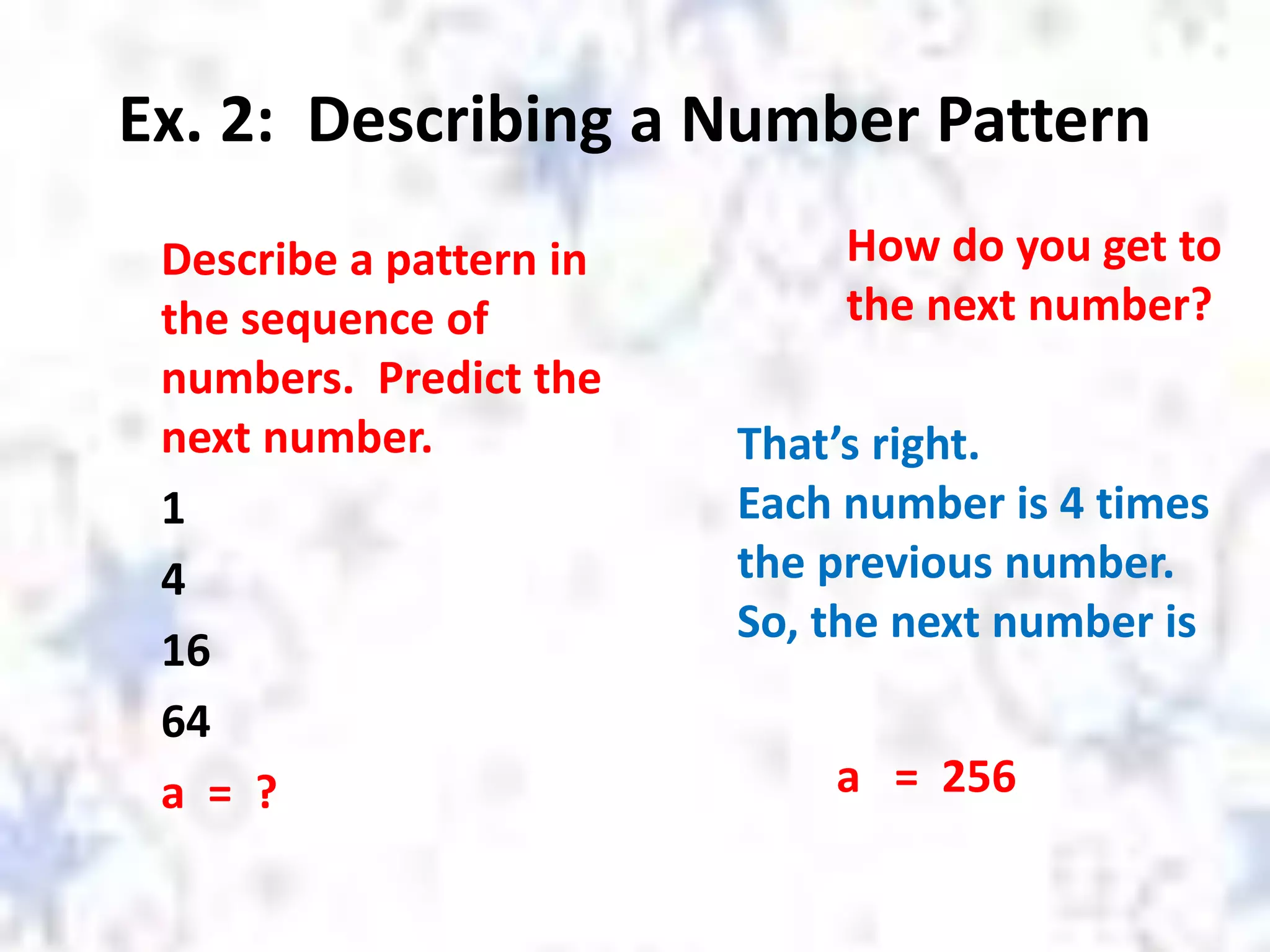 Ex. 2: Describing a Number Pattern
Describe a pattern in
the sequence of
numbers. Predict the
next number.
1
4
16
64
a = ?
How do you get to
the next number?
That’s right.
Each number is 4 times
the previous number.
So, the next number is
a = 256
 