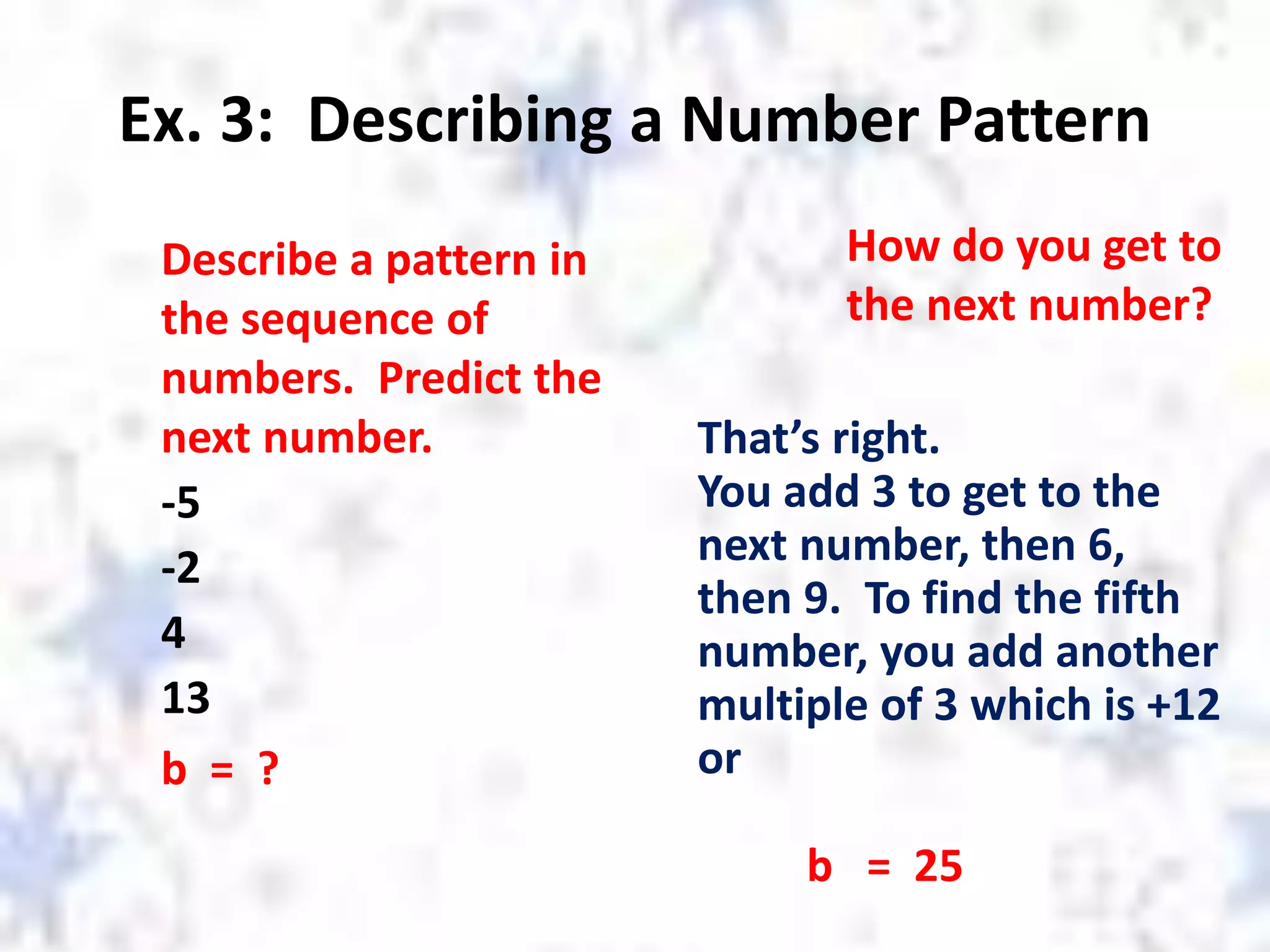 Ex. 3: Describing a Number Pattern
Describe a pattern in
the sequence of
numbers. Predict the
next number.
-5
-2
4
13
b = ?
How do you get to
the next number?
That’s right.
You add 3 to get to the
next number, then 6,
then 9. To find the fifth
number, you add another
multiple of 3 which is +12
or
b = 25
 