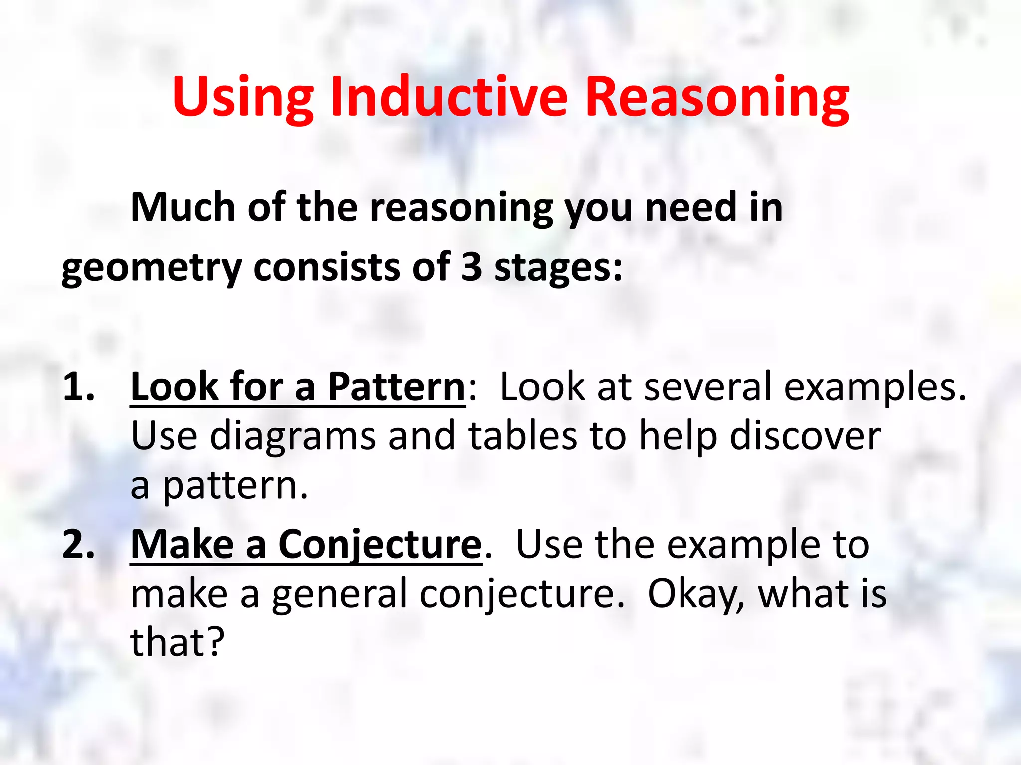 Using Inductive Reasoning
Much of the reasoning you need in
geometry consists of 3 stages:
1. Look for a Pattern: Look at several examples.
Use diagrams and tables to help discover
a pattern.
2. Make a Conjecture. Use the example to
make a general conjecture. Okay, what is
that?
 
