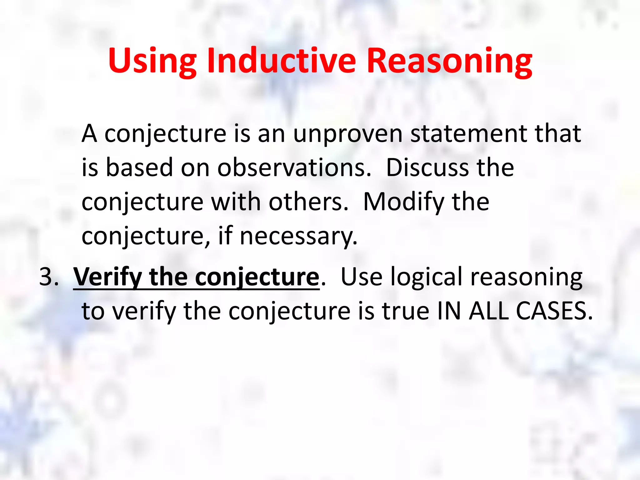 Using Inductive Reasoning
A conjecture is an unproven statement that
is based on observations. Discuss the
conjecture with others. Modify the
conjecture, if necessary.
3. Verify the conjecture. Use logical reasoning
to verify the conjecture is true IN ALL CASES.
 