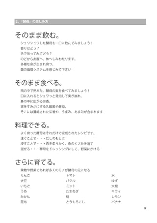 3
２，『酵母』の楽しみ方
そのまま飲む。
シュワシュワした酵母を一口に飲んでみましょう！
香りはどう？
舌で味ってみてどう？
のどからお腹へ、体へしみわたります。
多様な命が生まれ育つ、
菌の循環システムを感じみて下さい
そのまま食べる。
瓶の中で熟れた、酵母の実を食べてみましょう！
口に入れるとシュワっと発泡して実が崩れ、
鼻の中に広がる芳香。
実をすみかにする乳酸菌や酵母。
そこには濃縮された栄養や、うまみ、あまみが含まれます
料理できる。
よく育った酵母はそれだけで完成されたレシピです。
注ぐことで・・・だしのもとに
浸すことで・・・肉を柔らかく、魚のくさみを消す
混ぜる・・・酵母をドレッシングにして、野菜にかける
さらに育てる。
果物や野菜であれば多くのモノが酵母の元になる
りんご
大豆
いちご
うめ
みかん
昆布
トマト
バジル
ミント
たまねぎ
桃
とうもろこし
米
ゆず
大根
キウィ
レモン
バナナ
 