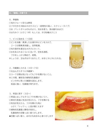 6
５，『酵母』の育て方
０，準備物
①旬のフルーツまたは野菜
②フタ付きの 900ml のガラスビン（密閉性の高い、スクリュータイプ）
③水（ペットボトルのものより、流水を使う。浄水器の水は◎）
④はちみつ（小さじ１杯）もしくは、きび砂糖大さじ３
１，ビンに詰める（１日目）
①ビンを消毒：煮沸したお湯の中にビンを入れて、
２−３分間煮沸消毒し、自然乾燥。
②旬の食材を適当な大きさにカット。
③水をあふれるくらいに注いで、空気を遮断。
フタをしっかり閉めて、密閉。
※しょうが、玉ねぎはすりおろして、水をヒタヒタに入れる。
２，冷蔵庫に入れる（３日∼７日）
①仕込んだらすぐに冷蔵庫へ
②３−７日間は気になってもフタを開けないこと。
※この間、嫌気性の植物性乳酸菌が
ビンの中に残った雑菌を退治します。
低温に強い、乳酸菌が育ちます。
３，常温に戻す（３日∼）
①常温に出してもすぐにフタを開けないコト。
②素材の表面に気泡が見えたら、フタを開ける
③気泡が見えたら、フタを開けた時に
小さく「シュワッ」と音が聞こえます
④植物性乳酸菌と酵母が拮抗し、
乳酸独特の甘酸っぱい香りがします。
★甘酸っぱい香り、ほのかなあまみと香りがします
 