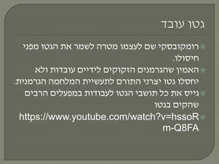 ‫רומקובסקי‬‫מפני‬ ‫הגטו‬ ‫את‬ ‫לשמר‬ ‫מטרה‬ ‫לעצמו‬ ‫שם‬
‫חיסולו‬.
‫ולא‬ ‫עובדות‬ ‫לידיים‬ ‫הזקוקים‬ ‫שהגרמנים‬ ‫האמין‬
‫הגרמנית‬ ‫המלחמה‬ ‫לתעשיית‬ ‫התורם‬ ‫יצרני‬ ‫גטו‬ ‫יחסלו‬.
‫הרבים‬ ‫במפעלים‬ ‫לעבודות‬ ‫הגטו‬ ‫תושבי‬ ‫כל‬ ‫את‬ ‫גייס‬
‫בגטו‬ ‫שהקים‬
https://www.youtube.com/watch?v=hssoR
m-Q8FA
 