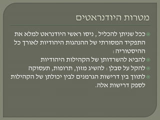 ‫להכליל‬ ‫שניתן‬ ‫ככל‬,‫את‬ ‫למלא‬ ‫היודנראט‬ ‫ראשי‬ ‫ניסו‬
‫כל‬ ‫לאורך‬ ‫היהודיות‬ ‫ההנהגות‬ ‫של‬ ‫המסורתי‬ ‫התפקיד‬
‫ההיסטוריה‬:
‫להביא‬‫להשרדותן‬‫היהודיות‬ ‫הקהילות‬ ‫של‬
‫סבלן‬ ‫על‬ ‫להקל‬:‫מזון‬ ‫להשיג‬,‫תרופות‬,‫תעסוקה‬
‫הקהילות‬ ‫של‬ ‫יכולתן‬ ‫לבין‬ ‫הגרמנים‬ ‫דרישות‬ ‫בין‬ ‫לתווך‬
‫אלה‬ ‫דרישות‬ ‫לספק‬.
 