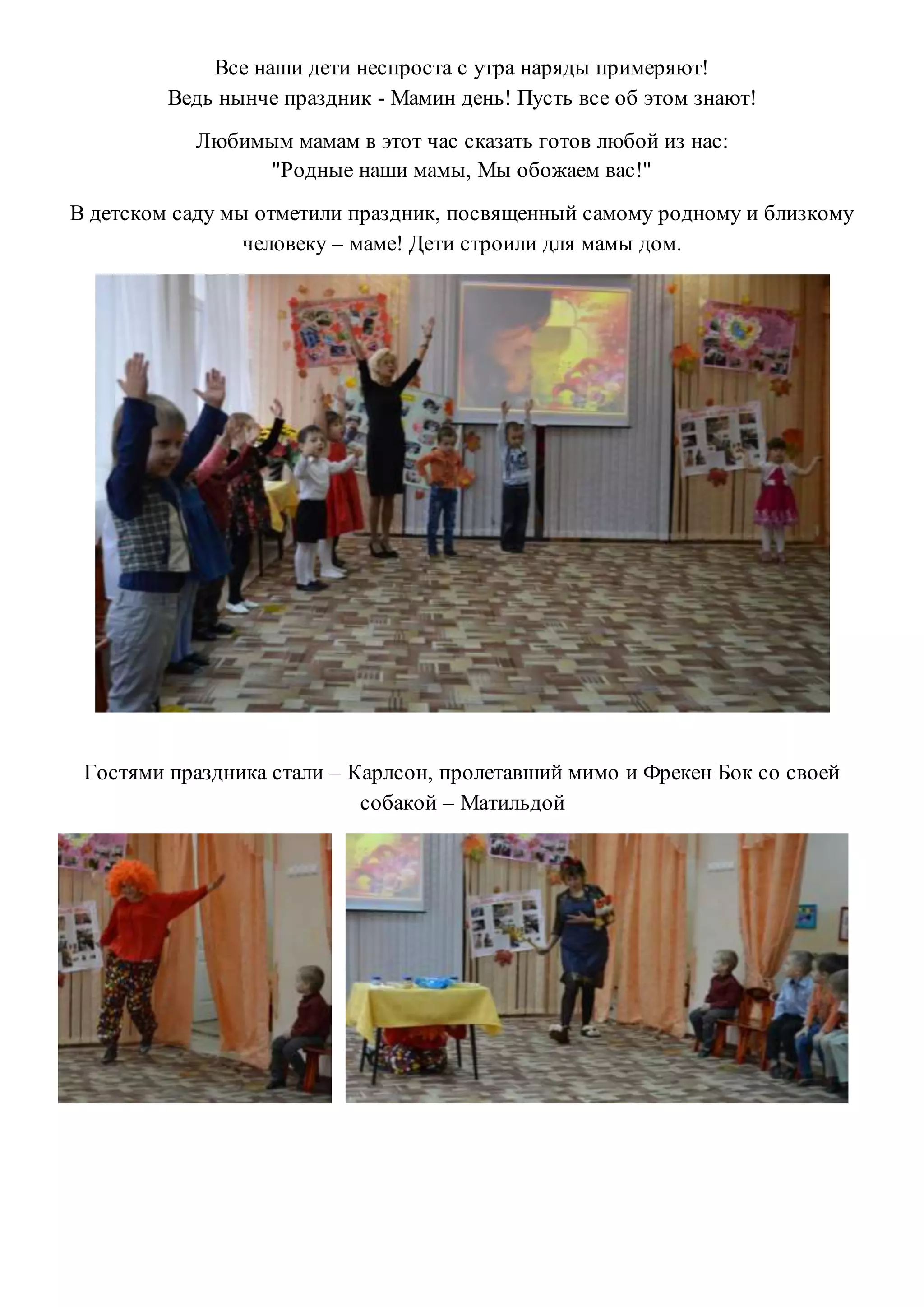 Все наши дети неспроста с утра наряды примеряют!
Ведь нынче праздник - Мамин день! Пусть все об этом знают!
Любимым мамам в этот час сказать готов любой из нас:
"Родные наши мамы, Мы обожаем вас!"
В детском саду мы отметили праздник, посвященный самому родному и близкому
человеку – маме! Дети строили для мамы дом.
Гостями праздника стали – Карлсон, пролетавший мимо и Фрекен Бок со своей
собакой – Матильдой