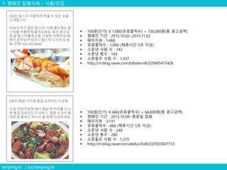 7. 캠페인 집행사례 – 식품/맛집
tenping.kr / biz.tenping.kr
 100원(단가) X 1,000(유효클릭수) = 100,000원(총 광고금액)
 캠페인 기간 : 2015.10.02~2015.11.02
 페이지뷰 : 1,468
 유효클릭수 : 1,000 (체류시간 5초 이상)
 소문낸 사람 수 : 142
 소문낸 횟수 : 143
 소문들은 사람 수 : 1,437
 http://m.blog.naver.com/lobsterroll/220495473426
[일산] 랍스타 저렴하게 먹을 수 있는 곳을
소개합니다
비싸서 먹기 힘든 랍스타. 이제 평소에도 랍
스타를 저렴하게 즐겨보세요. 일산 호수공
원 앞 랍스타롤앤그릴. 다양한 이벤트와 혜
택이 준비되어 있으니 랍스타 드시러 오세
요! 전화: 031-911-8503.
 100원(단가) X 666(유효클릭수) = 66,600원(총 광고금액)
 캠페인 기간 : 2015.10.08~종료일 없음
 페이지뷰 : 3,131
 유효클릭수 : 666 (체류시간 5초 이상)
 소문낸 사람 수 : 248
 소문낸 횟수 : 280
 소문들은 사람 수 : 1,575
 http://m.blog.naver.com/ekdus3549/220503007153
[대구] 찜닭 시키면 똥집 프라이드가 공짜
지금 '작은주방장'에서 찜닭 한 마리를 드시
면 똥집 프라이드가 서비스. 얼른 오셔서 제
대로 된 몸보신 하시고 올 한해 건강하세요.
 